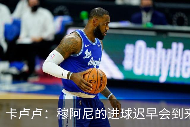 卡卢卢：穆阿尼的进球迟早会到来 不能将欧联杯视为夺冠的捷径